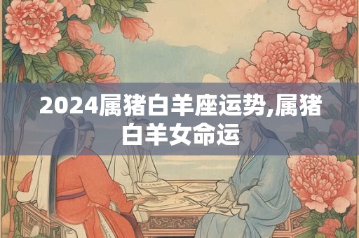 2024属猪白羊座运势,属猪白羊女命运