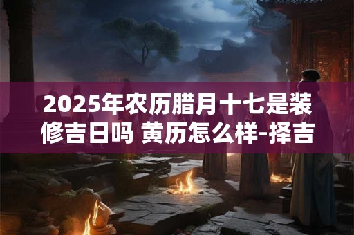 2025年农历腊月十七是装修吉日吗 黄历怎么样-择吉日网