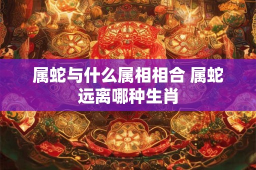 属蛇与什么属相相合 属蛇远离哪种生肖