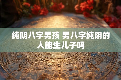 纯阴八字男孩 男八字纯阴的人能生儿子吗