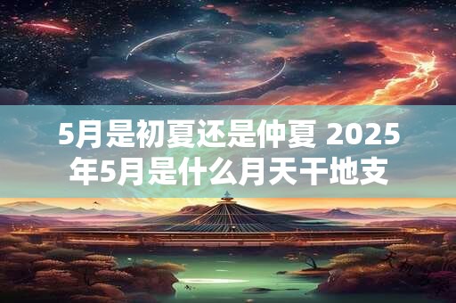 5月是初夏还是仲夏 2025年5月是什么月天干地支