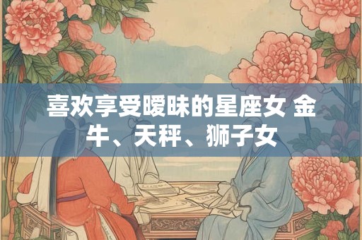喜欢享受暧昧的星座女 金牛、天秤、狮子女