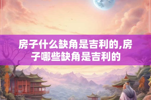 房子什么缺角是吉利的,房子哪些缺角是吉利的