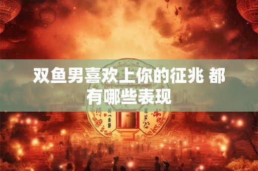 双鱼男喜欢上你的征兆 都有哪些表现