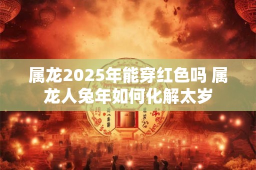 属龙2025年能穿红色吗 属龙人兔年如何化解太岁