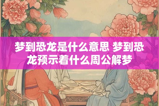 梦到恐龙是什么意思 梦到恐龙预示着什么周公解梦