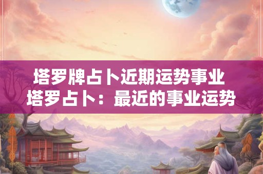 塔罗牌占卜近期运势事业 塔罗占卜：最近的事业运势会如何？
