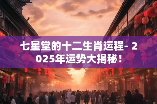 七星堂的十二生肖运程- 2025年运势大揭秘！