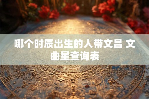 哪个时辰出生的人带文昌 文曲星查询表