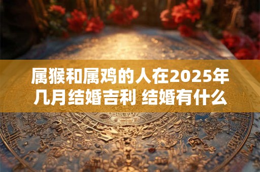 属猴和属鸡的人在2025年几月结婚吉利 结婚有什么忌讳