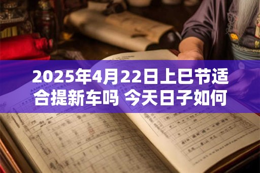2025年4月22日上巳节适合提新车吗 今天日子如何