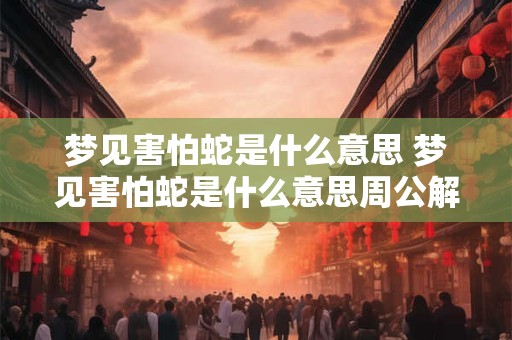梦见害怕蛇是什么意思 梦见害怕蛇是什么意思周公解梦
