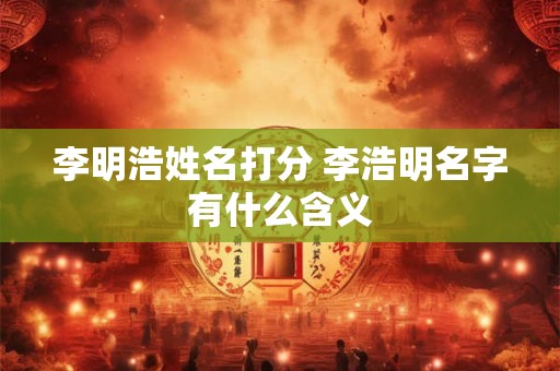 李明浩姓名打分 李浩明名字有什么含义