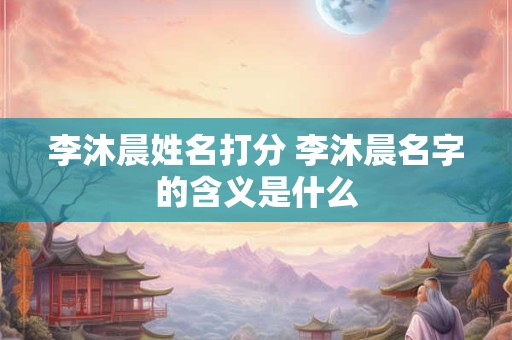 李沐晨姓名打分 李沐晨名字的含义是什么