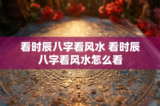 看时辰八字看风水 看时辰八字看风水怎么看