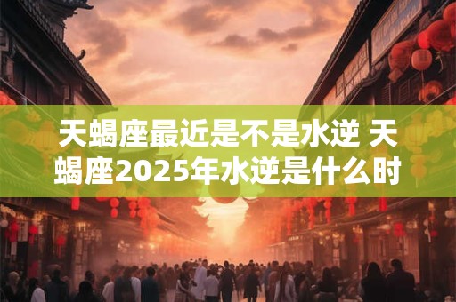 天蝎座最近是不是水逆 天蝎座2025年水逆是什么时候