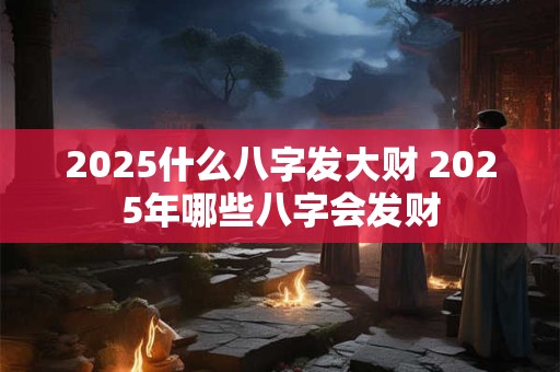 2025什么八字发大财 2025年哪些八字会发财