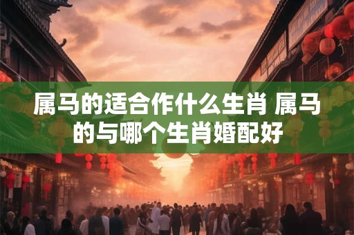 属马的适合作什么生肖 属马的与哪个生肖婚配好