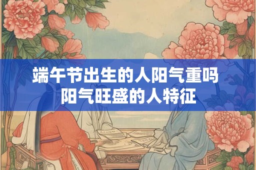 端午节出生的人阳气重吗 阳气旺盛的人特征