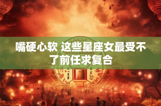嘴硬心软 这些星座女最受不了前任求复合