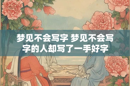 梦见不会写字 梦见不会写字的人却写了一手好字