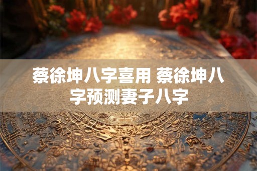 蔡徐坤八字喜用 蔡徐坤八字预测妻子八字
