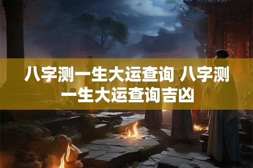 八字测一生大运查询 八字测一生大运查询吉凶