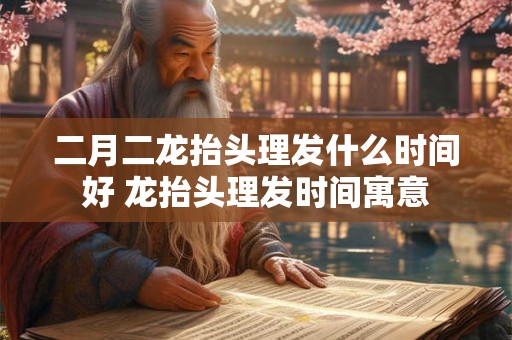 二月二龙抬头理发什么时间好 龙抬头理发时间寓意 二月二龙抬头理发什么时间好 龙抬头理发时间寓意