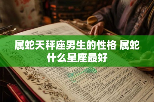 属蛇天秤座男生的性格 属蛇什么星座最好