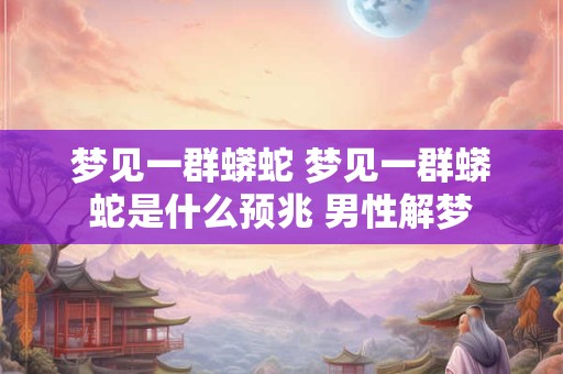梦见一群蟒蛇 梦见一群蟒蛇是什么预兆 男性解梦