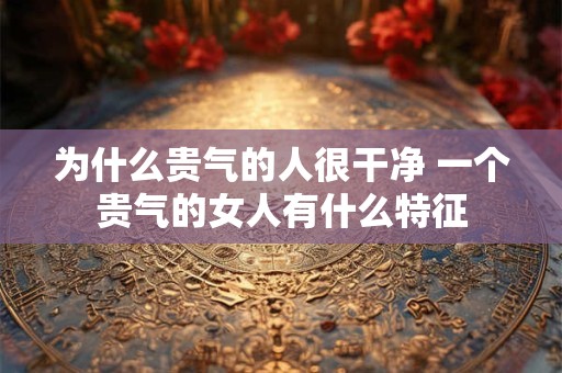 为什么贵气的人很干净 一个贵气的女人有什么特征 为什么贵气的人很干净 一个贵气的女人有什么特征