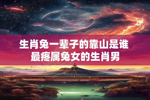 生肖兔一辈子的靠山是谁 最疼属兔女的生肖男