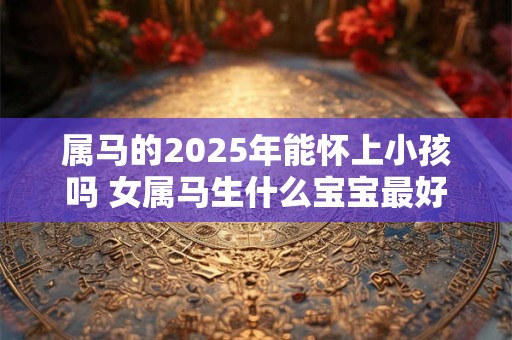属马的2025年能怀上小孩吗 女属马生什么宝宝最好