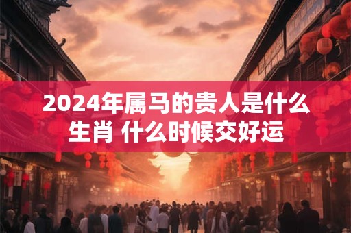 2024年属马的贵人是什么生肖 什么时候交好运