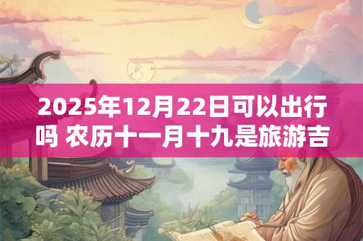 2025年12月22日可以出行吗 农历十一月十九是旅游吉日吗