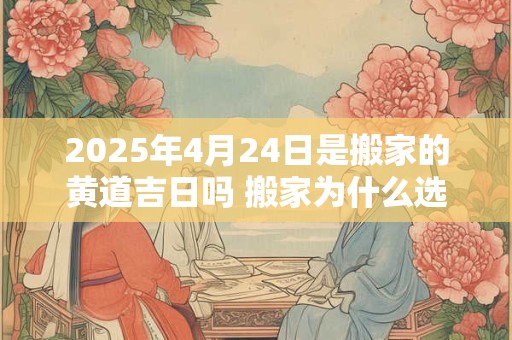 2025年4月24日是搬家的黄道吉日吗 搬家为什么选二五八