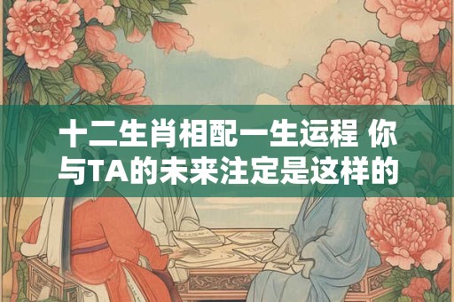 十二生肖相配一生运程 你与TA的未来注定是这样的！