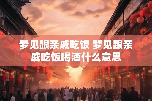 梦见跟亲戚吃饭 梦见跟亲戚吃饭喝酒什么意思