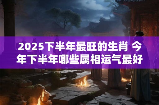 2025下半年最旺的生肖 今年下半年哪些属相运气最好