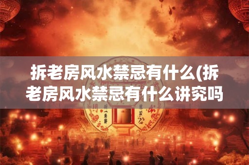 拆老房风水禁忌有什么(拆老房风水禁忌有什么讲究吗)