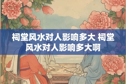 祠堂风水对人影响多大 祠堂风水对人影响多大啊