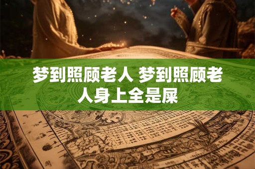 梦到照顾老人 梦到照顾老人身上全是屎