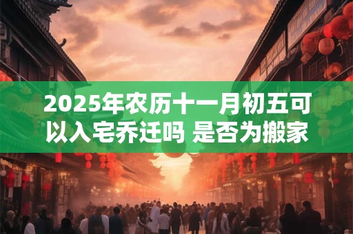 2025年农历十一月初五可以入宅乔迁吗 是否为搬家黄道吉日