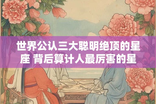 世界公认三大聪明绝顶的星座 背后算计人最厉害的星座