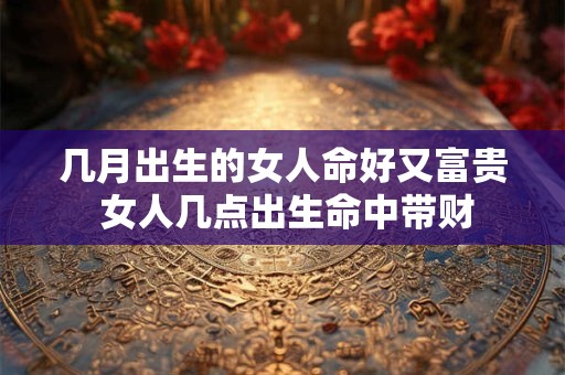 几月出生的女人命好又富贵 女人几点出生命中带财 几月出生的女人命好又富贵 女人几点出生命中带财