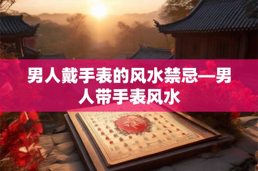 男人戴手表的风水禁忌—男人带手表风水
