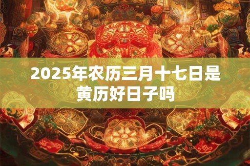 2025年农历三月十七日是黄历好日子吗
