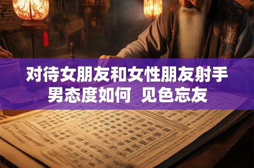 对待女朋友和女性朋友射手男态度如何  见色忘友