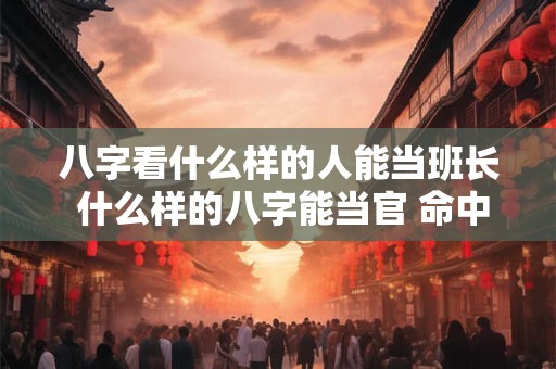 八字看什么样的人能当班长 什么样的八字能当官 命中注定能当官的八字