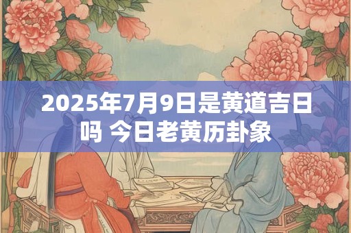 2026年7月9日是黄道吉日吗 今日老黄历卦象 2026年7月9日是黄道吉日吗 今日老黄历卦象
